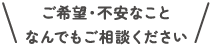 ご希望・不安なことなんでもご相談ください